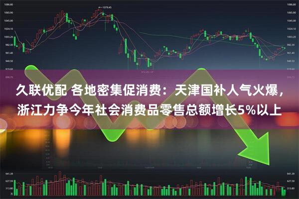 久联优配 各地密集促消费：天津国补人气火爆，浙江力争今年社会消费品零售总额增长5%以上