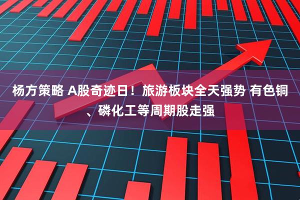 杨方策略 A股奇迹日！旅游板块全天强势 有色铜、磷化工等周期股走强