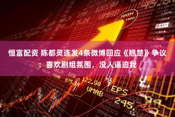恒富配资 陈都灵连发4条微博回应《翘楚》争议：喜欢剧组氛围，没人逼迫我
