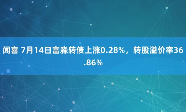 闻喜 7月14日富淼转债上涨0.28%，转股溢价率36.86%