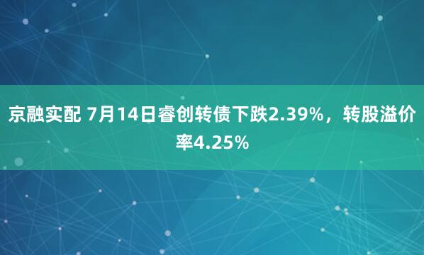 京融实配 7月14日睿创转债下跌2.39%，转股溢价率4.25%