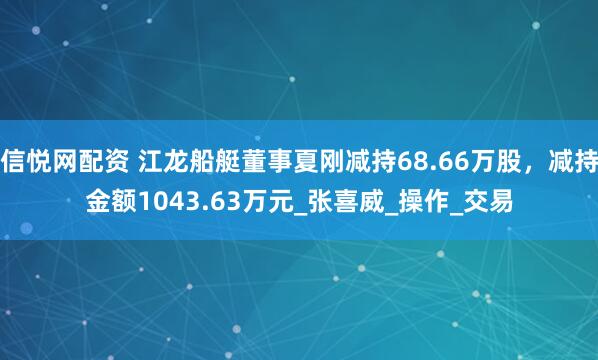 信悦网配资 江龙船艇董事夏刚减持68.66万股，减持金额1043.63万元_张喜威_操作_交易