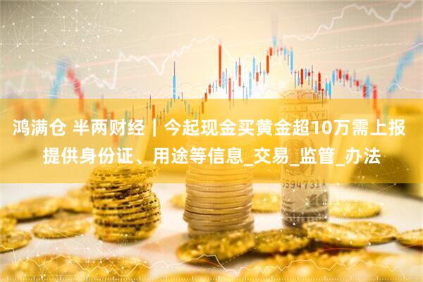 鸿满仓 半两财经｜今起现金买黄金超10万需上报 提供身份证、用途等信息_交易_监管_办法