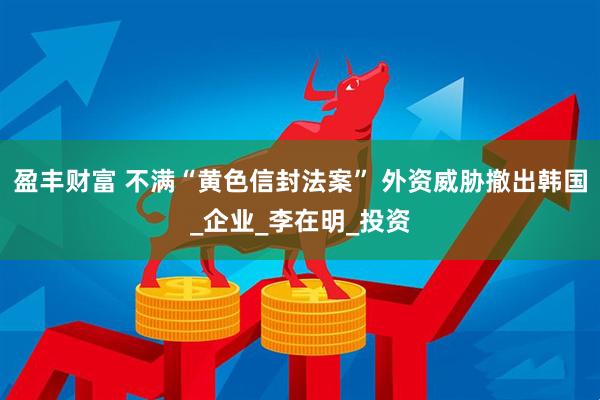 盈丰财富 不满“黄色信封法案” 外资威胁撤出韩国_企业_李在明_投资