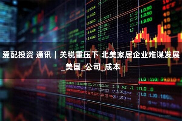 爱配投资 通讯｜关税重压下 北美家居企业难谋发展_美国_公司_成本