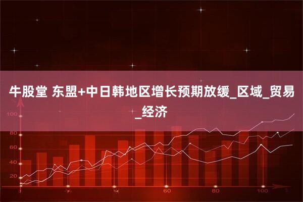 牛股堂 东盟+中日韩地区增长预期放缓_区域_贸易_经济