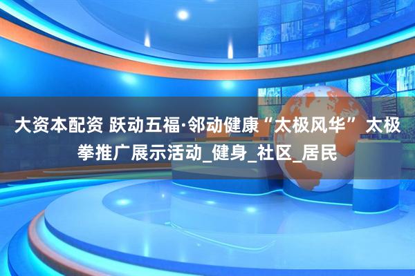 大资本配资 跃动五福·邻动健康“太极风华” 太极拳推广展示活动_健身_社区_居民