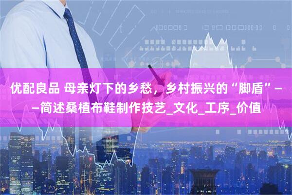 优配良品 母亲灯下的乡愁，乡村振兴的“脚盾”——简述桑植布鞋制作技艺_文化_工序_价值