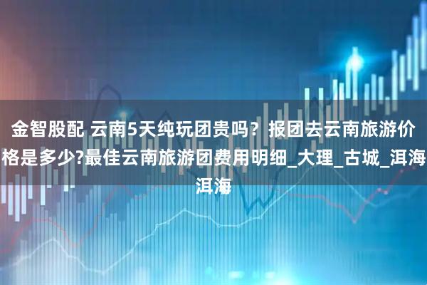 金智股配 云南5天纯玩团贵吗？报团去云南旅游价格是多少?最佳云南旅游团费用明细_大理_古城_洱海