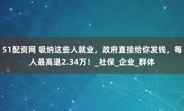 51配资网 吸纳这些人就业，政府直接给你发钱，每人最高退2.34万！_社保_企业_群体