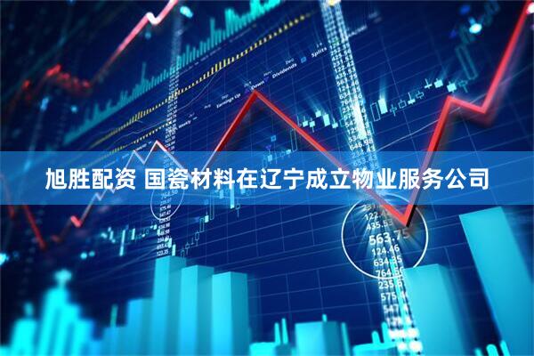 旭胜配资 国瓷材料在辽宁成立物业服务公司