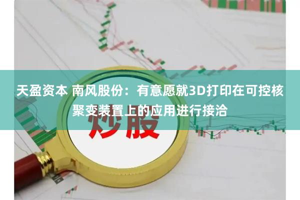 天盈资本 南风股份：有意愿就3D打印在可控核聚变装置上的应用进行接洽