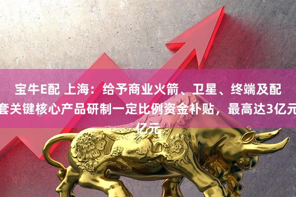 宝牛E配 上海：给予商业火箭、卫星、终端及配套关键核心产品研制一定比例资金补贴，最高达3亿元