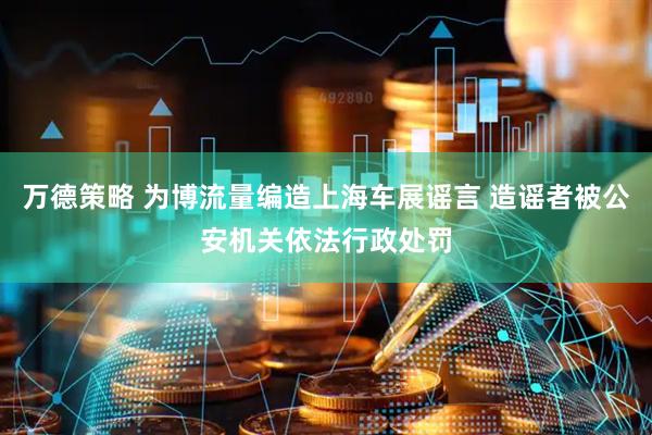 万德策略 为博流量编造上海车展谣言 造谣者被公安机关依法行政处罚