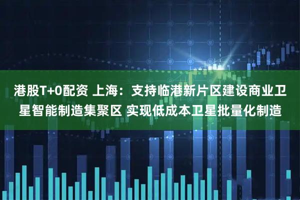 港股T+0配资 上海：支持临港新片区建设商业卫星智能制造集聚区 实现低成本卫星批量化制造