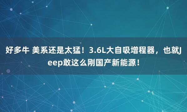 好多牛 美系还是太猛!3.6L大自吸增程器,也就Jeep敢这么刚国产新能源!