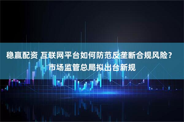 稳赢配资 互联网平台如何防范反垄断合规风险？ 市场监管总局拟出台新规