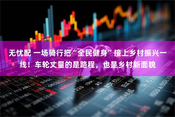 无忧配 一场骑行把“全民健身”接上乡村振兴一线！车轮丈量的是路程，也是乡村新面貌