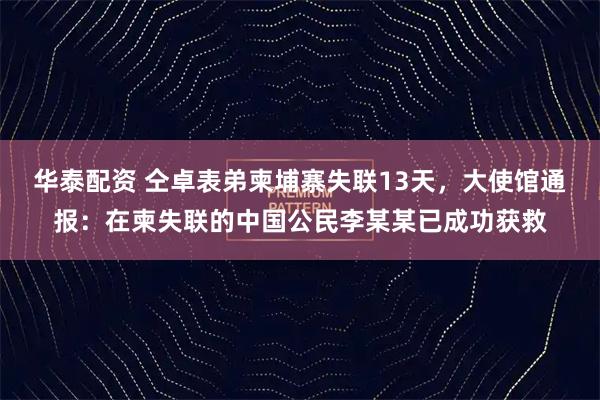 华泰配资 仝卓表弟柬埔寨失联13天，大使馆通报：在柬失联的中国公民李某某已成功获救