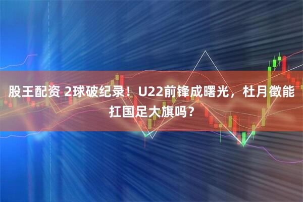 股王配资 2球破纪录！U22前锋成曙光，杜月徵能扛国足大旗吗？