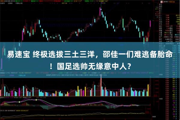 易速宝 终极选拔三土三洋，邵佳一们难逃备胎命！国足选帅无缘意中人？