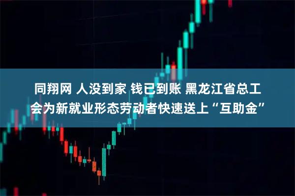 同翔网 人没到家 钱已到账 黑龙江省总工会为新就业形态劳动者快速送上“互助金”