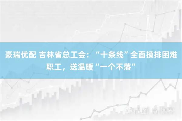 豪瑞优配 吉林省总工会：“十条线”全面摸排困难职工，送温暖“一个不落”