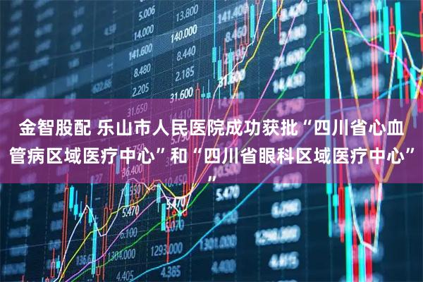 金智股配 乐山市人民医院成功获批“四川省心血管病区域医疗中心”和“四川省眼科区域医疗中心”
