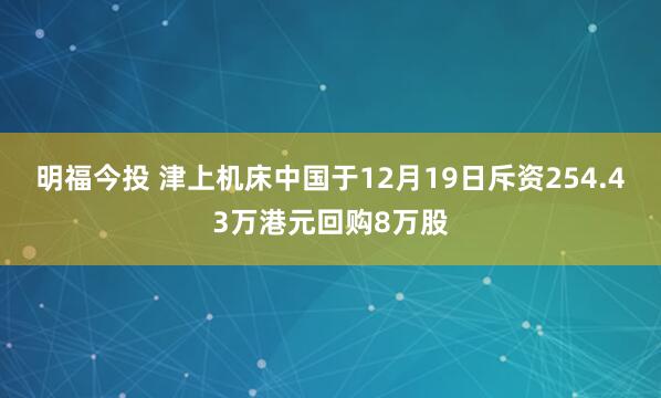 明福今投 津上机床中国于12月19日斥资254.43万港元回购8万股