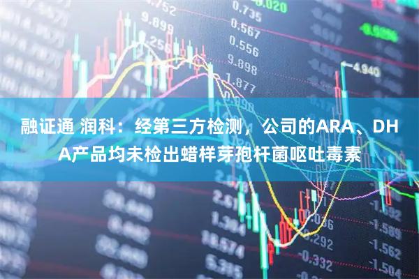 融证通 润科：经第三方检测，公司的ARA、DHA产品均未检出蜡样芽孢杆菌呕吐毒素