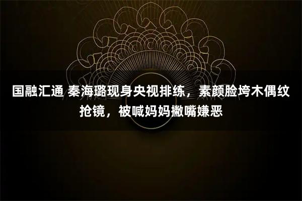 国融汇通 秦海璐现身央视排练，素颜脸垮木偶纹抢镜，被喊妈妈撇嘴嫌恶