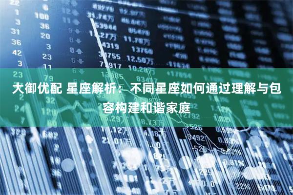 大御优配 星座解析：不同星座如何通过理解与包容构建和谐家庭