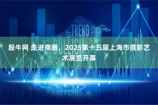 股牛网 走进商圈，2025第十五届上海市摄影艺术展览开幕