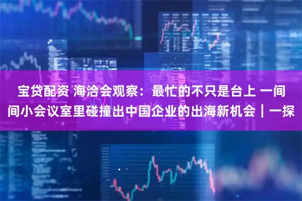 宝贷配资 海洽会观察:最忙的不只是台上 一间间小会议室里碰撞出中国企业的出海新机会︱一探