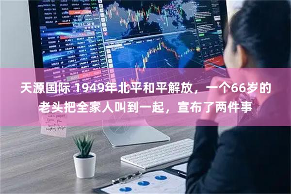 天源国际 1949年北平和平解放，一个66岁的老头把全家人叫到一起，宣布了两件事