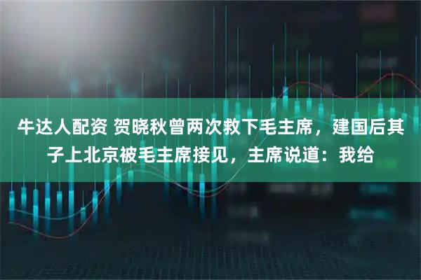 牛达人配资 贺晓秋曾两次救下毛主席，建国后其子上北京被毛主席接见，主席说道：我给