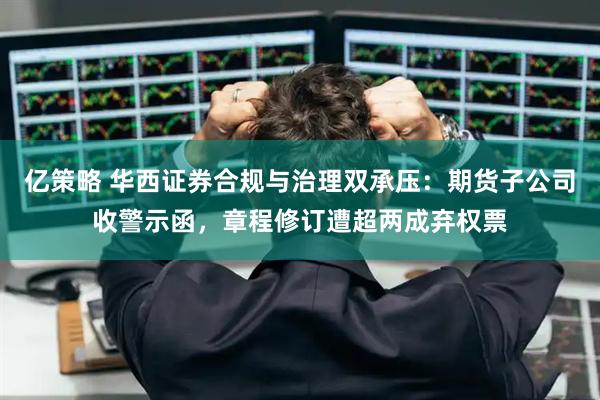 亿策略 华西证券合规与治理双承压：期货子公司收警示函，章程修订遭超两成弃权票